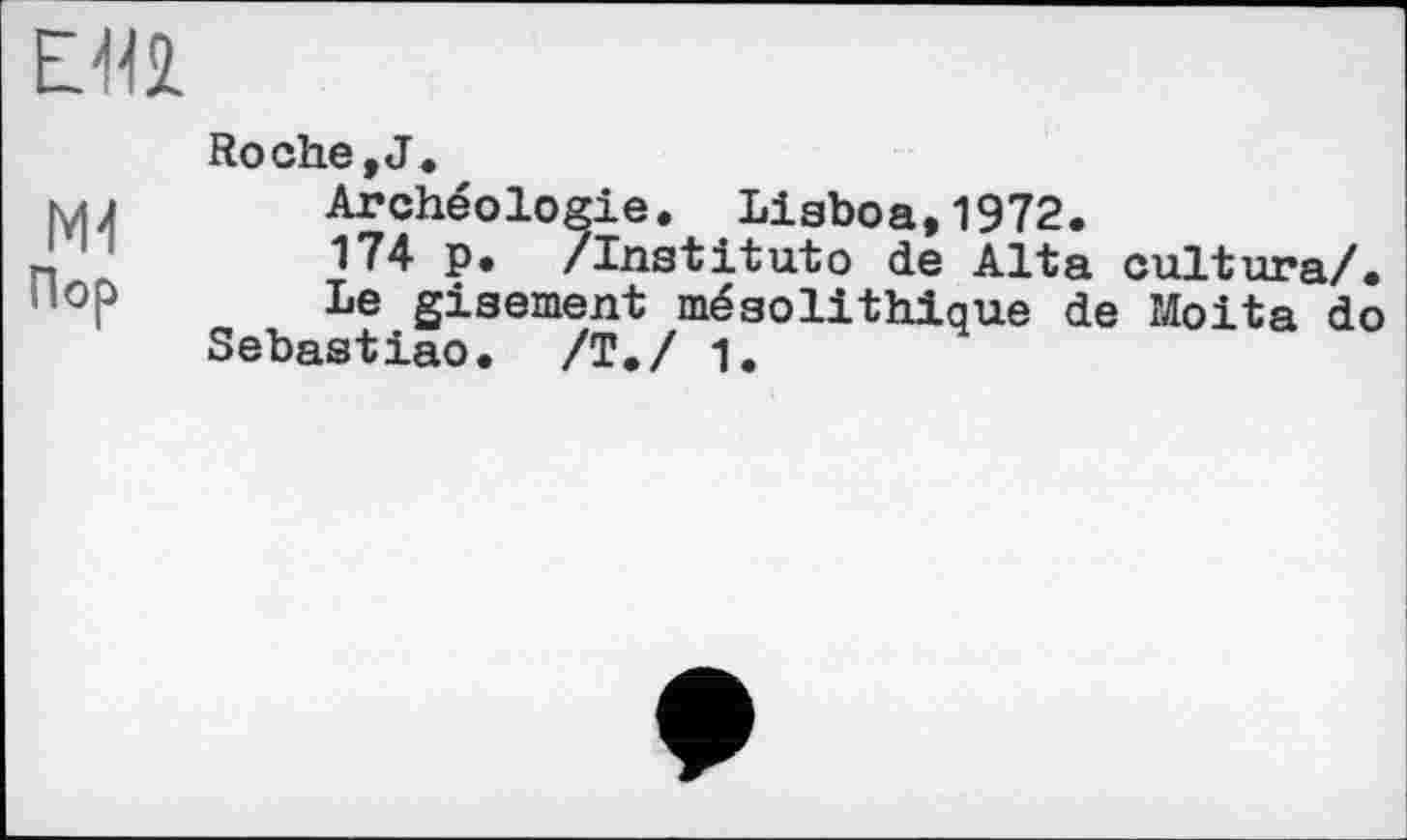 ﻿
мі
Пор
Roche,J.
Archéologie. Lisboa,1972.
174 p. /Institute de Alta cultura/.
Le gisement mésolithique de Moita do Sebastiao. /Т./ 1.